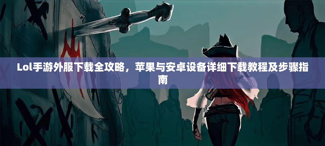 Lol手游外服下载全攻略，苹果与安卓设备详细下载教程及步骤指南