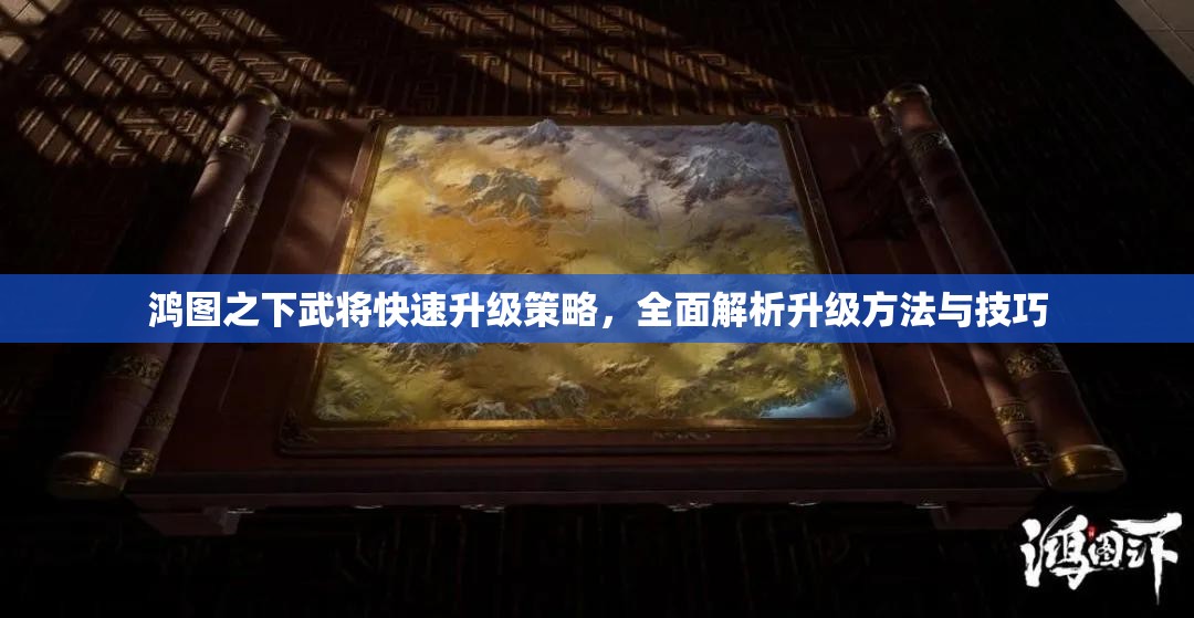 鸿图之下武将快速升级策略，全面解析升级方法与技巧