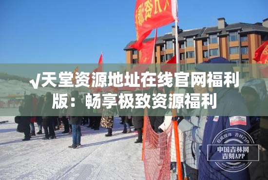 √天堂资源地址在线官网福利版：畅享极致资源福利