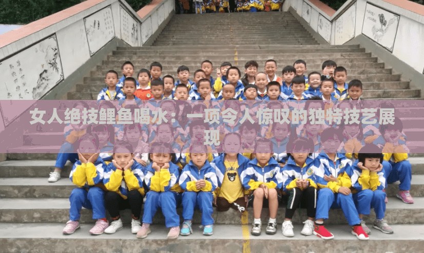 女人绝技鲤鱼喝水：一项令人惊叹的独特技艺展现