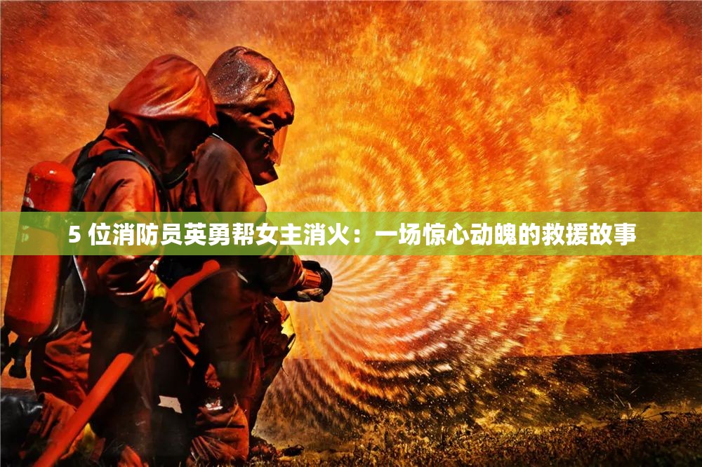 5 位消防员英勇帮女主消火：一场惊心动魄的救援故事