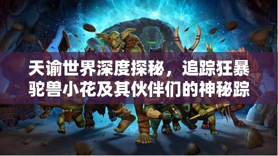 天谕世界深度探秘，追踪狂暴驼兽小花及其伙伴们的神秘踪迹