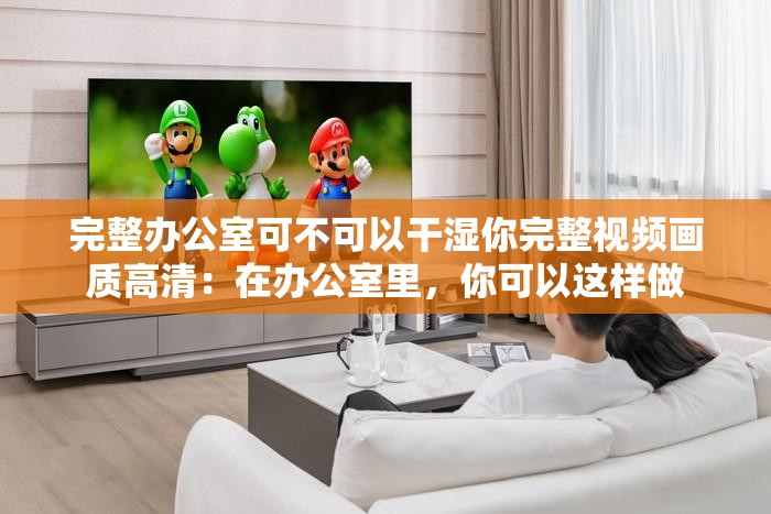 完整办公室可不可以干湿你完整视频画质高清：在办公室里，你可以这样做