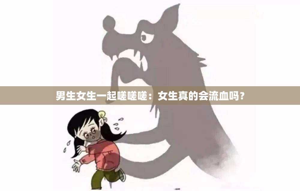 男生女生一起嗟嗟嗟：女生真的会流血吗？