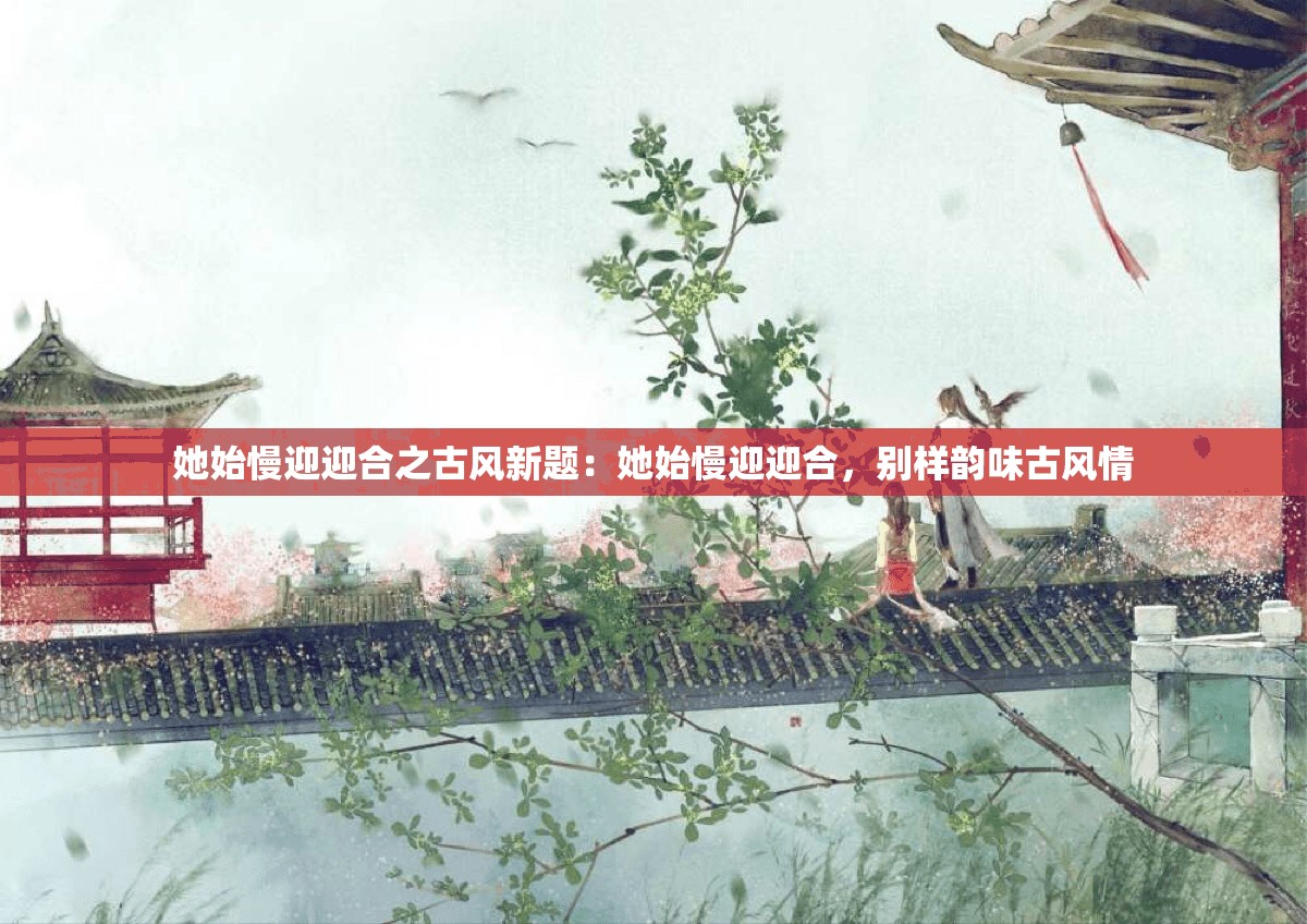 她始慢迎迎合之古风新题：她始慢迎迎合，别样韵味古风情