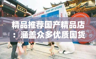 精品推荐国产精品店：涵盖众多优质国货的购物胜地