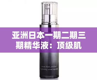 亚洲日本一期二期三期精华液：顶级肌肤呵护必备之选