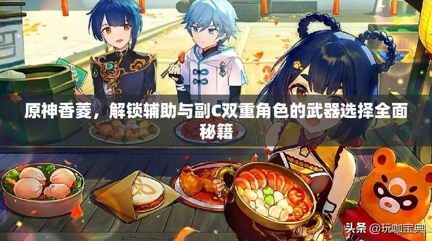 原神香菱，解锁辅助与副C双重角色的武器选择全面秘籍