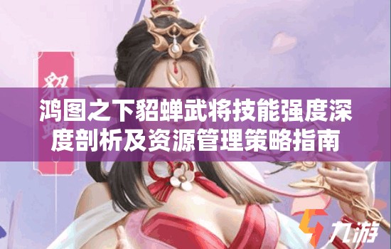 鸿图之下貂蝉武将技能强度深度剖析及资源管理策略指南