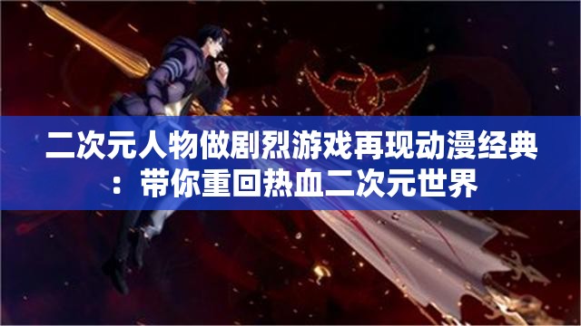 二次元人物做剧烈游戏再现动漫经典：带你重回热血二次元世界