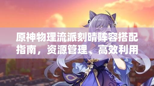 原神物理流派刻晴阵容搭配指南，资源管理、高效利用策略以最大化角色价值