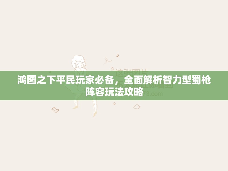 鸿图之下平民玩家必备，全面解析智力型蜀枪阵容玩法攻略