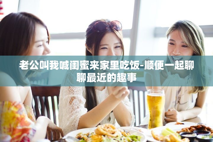 老公叫我喊闺蜜来家里吃饭-顺便一起聊聊最近的趣事