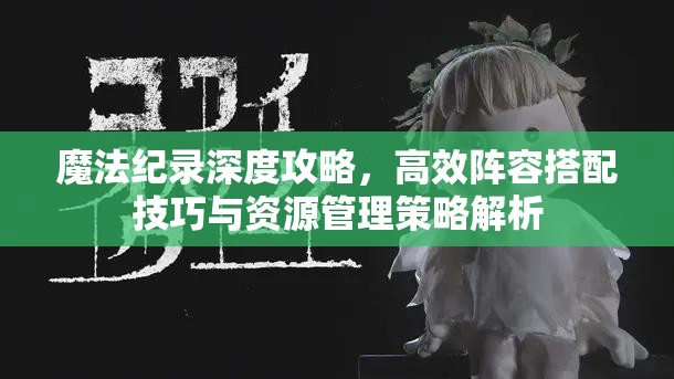 魔法纪录深度攻略，高效阵容搭配技巧与资源管理策略解析