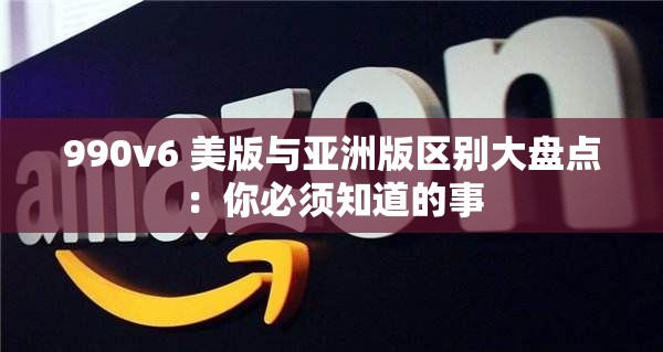 990v6 美版与亚洲版区别大盘点：你必须知道的事