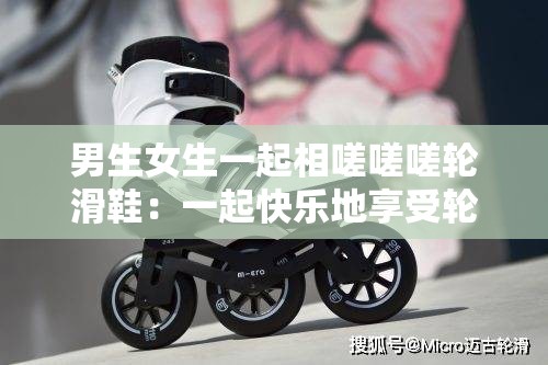 男生女生一起相嗟嗟嗟轮滑鞋：一起快乐地享受轮滑时光