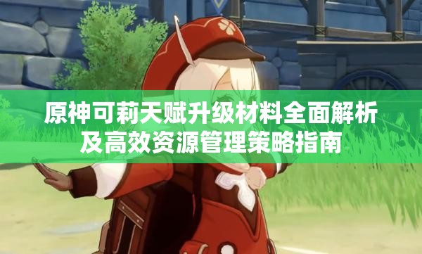 原神可莉天赋升级材料全面解析及高效资源管理策略指南