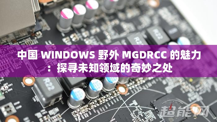中国 WINDOWS 野外 MGDRCC 的魅力：探寻未知领域的奇妙之处