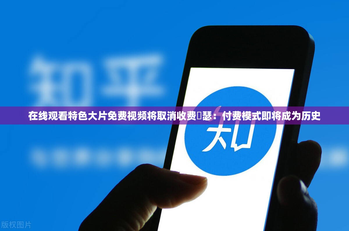 在线观看特色大片免费视频将取消收费嘚瑟：付费模式即将成为历史