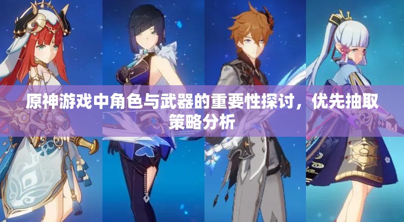 原神游戏中角色与武器的重要性探讨，优先抽取策略分析