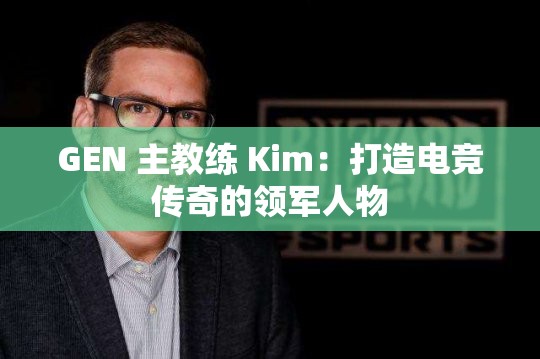 GEN 主教练 Kim：打造电竞传奇的领军人物