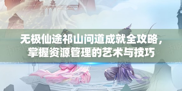 无极仙途祁山问道成就全攻略，掌握资源管理的艺术与技巧