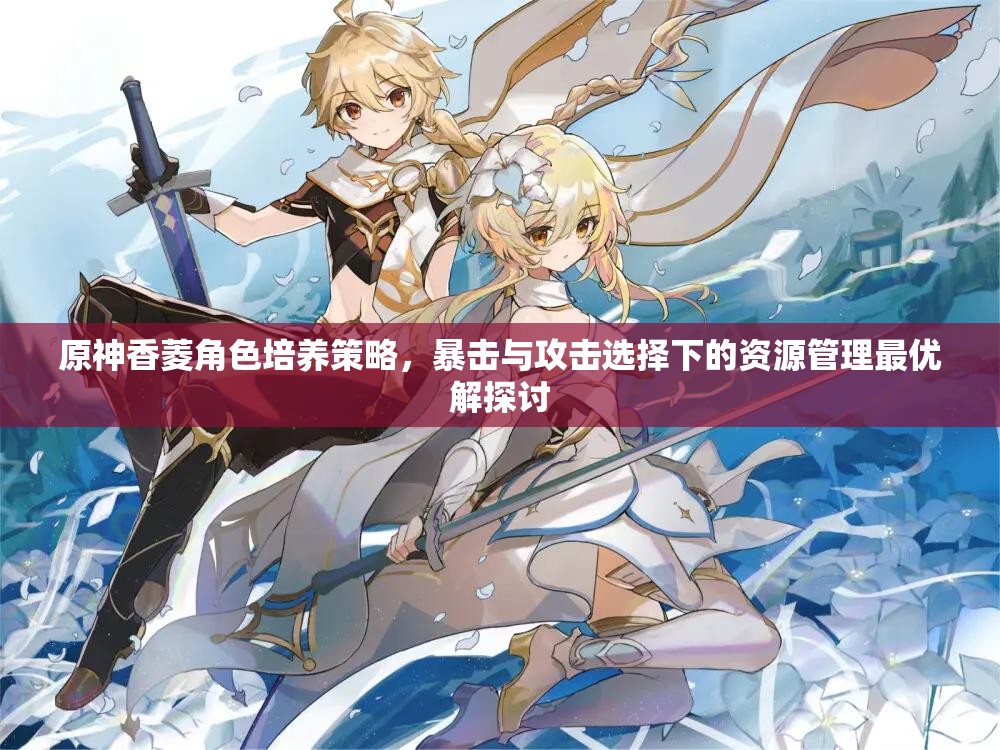 原神香菱角色培养策略，暴击与攻击选择下的资源管理最优解探讨