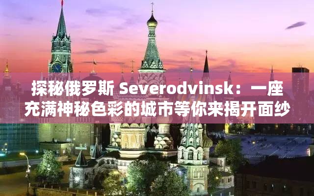 探秘俄罗斯 Severodvinsk：一座充满神秘色彩的城市等你来揭开面纱
