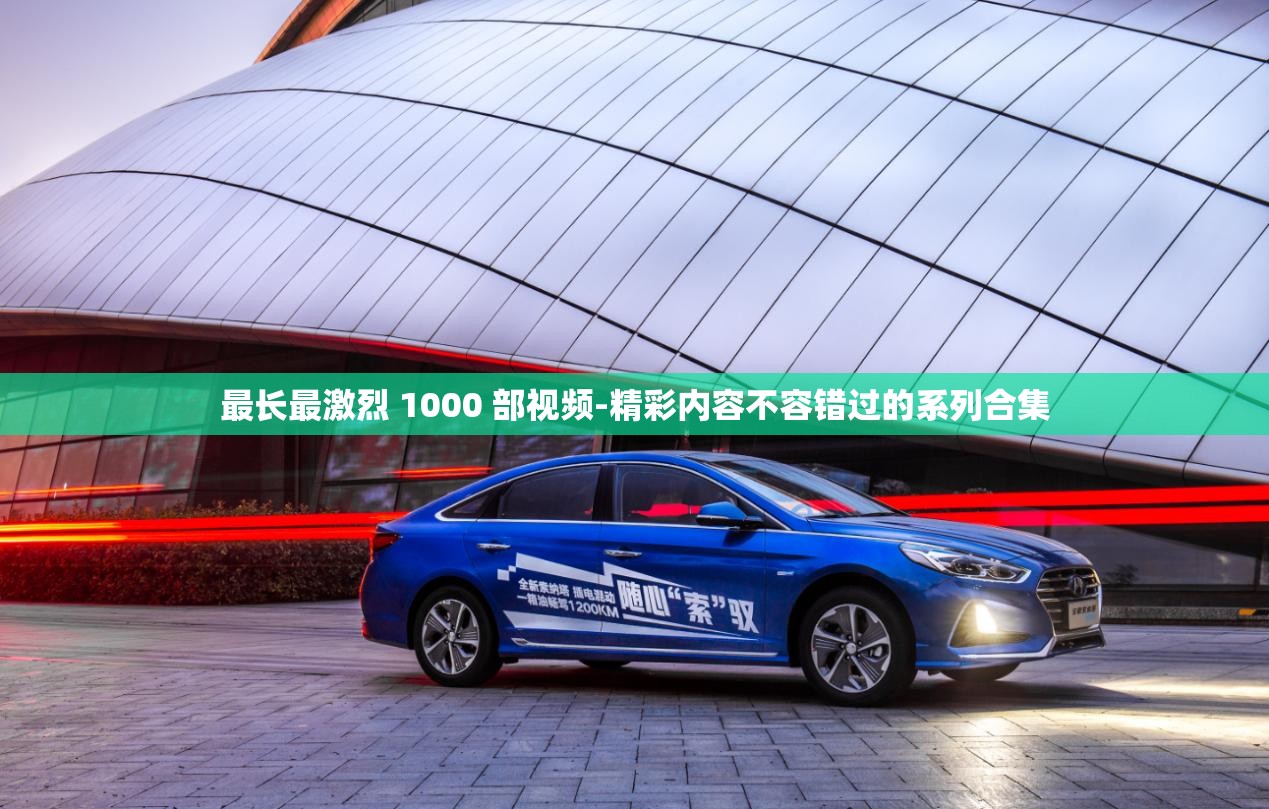 最长最激烈 1000 部视频-精彩内容不容错过的系列合集