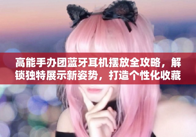 高能手办团蓝牙耳机摆放全攻略，解锁独特展示新姿势，打造个性化收藏空间