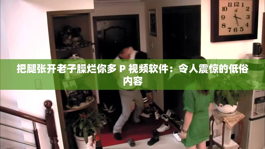 把腿张开老子臊烂你多 P 视频软件：令人震惊的低俗内容