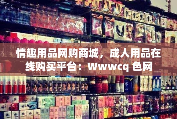 情趣用品网购商城，成人用品在线购买平台：Wwwcq 色网