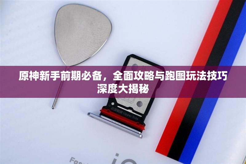 原神新手前期必备，全面攻略与跑图玩法技巧深度大揭秘