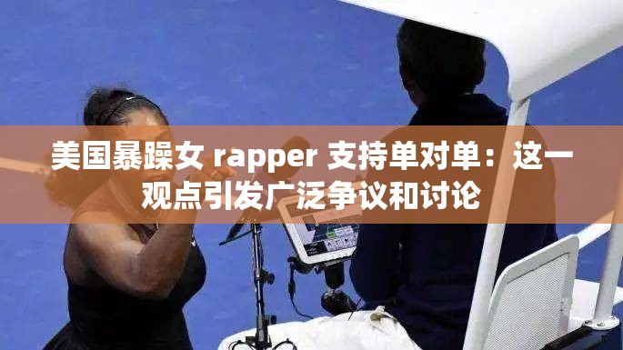 美国暴躁女 rapper 支持单对单：这一观点引发广泛争议和讨论