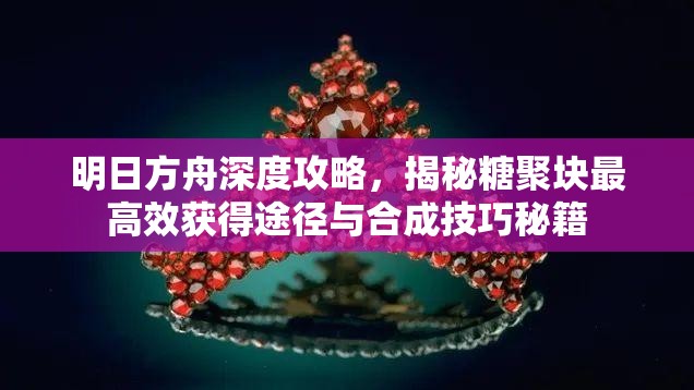 明日方舟深度攻略，揭秘糖聚块最高效获得途径与合成技巧秘籍