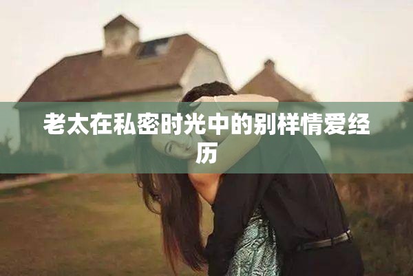 老太在私密时光中的别样情爱经历
