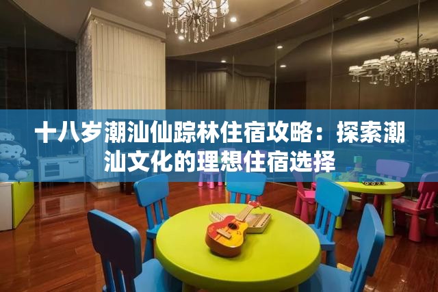 十八岁潮汕仙踪林住宿攻略：探索潮汕文化的理想住宿选择