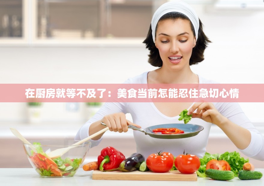 在厨房就等不及了：美食当前怎能忍住急切心情