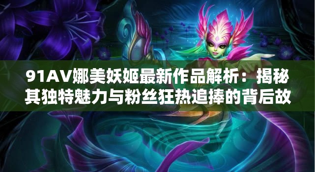 91AV娜美妖姬最新作品解析：揭秘其独特魅力与粉丝狂热追捧的背后故事