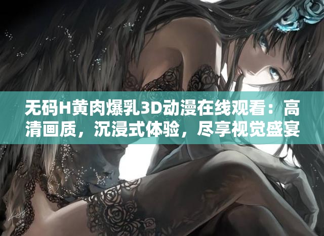 无码H黄肉爆乳3D动漫在线观看：高清画质，沉浸式体验，尽享视觉盛宴