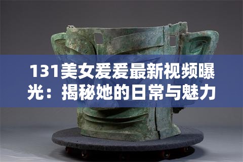 131美女爰爰最新视频曝光：揭秘她的日常与魅力，网友直呼太惊艳