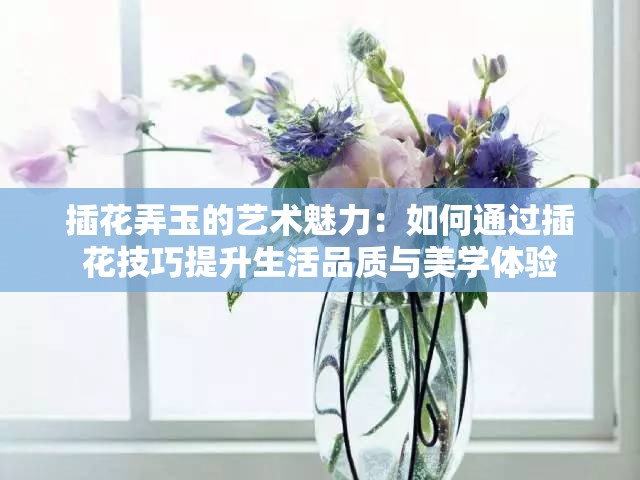 插花弄玉的艺术魅力：如何通过插花技巧提升生活品质与美学体验