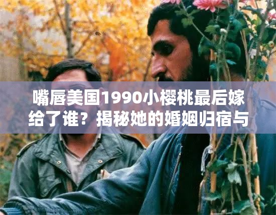 嘴唇美国1990小樱桃最后嫁给了谁？揭秘她的婚姻归宿与人生轨迹