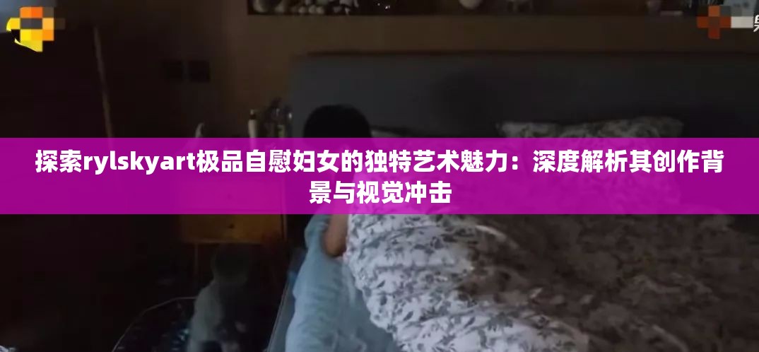 探索rylskyart极品自慰妇女的独特艺术魅力：深度解析其创作背景与视觉冲击