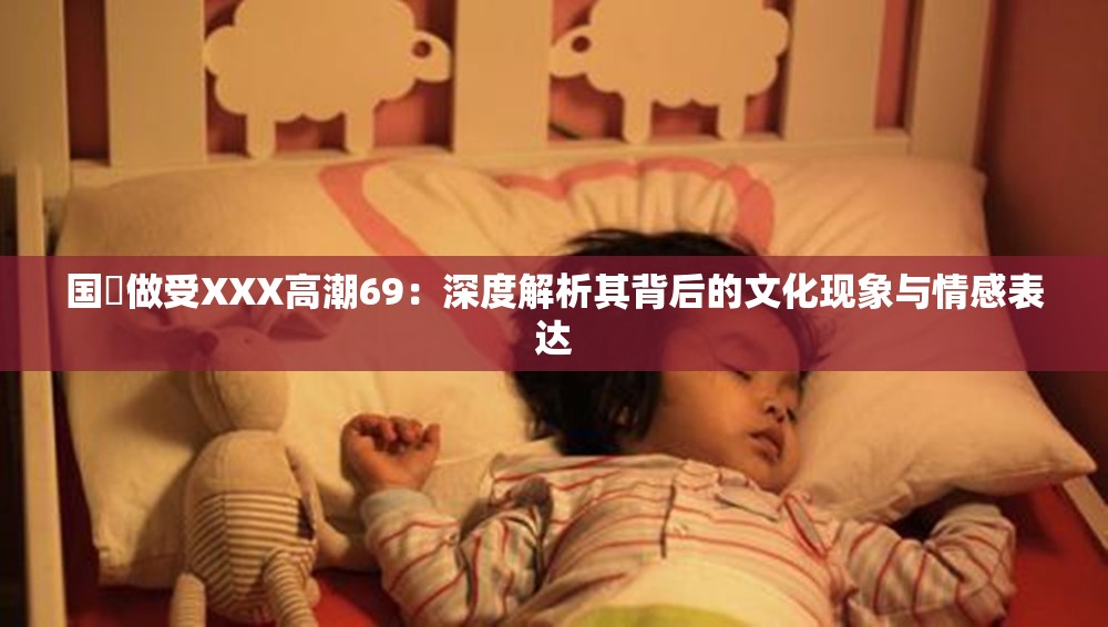 国戸做受XXX高潮69：深度解析其背后的文化现象与情感表达