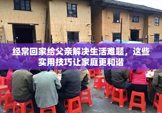 经常回家给父亲解决生活难题，这些实用技巧让家庭更和谐