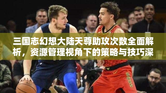 三国志幻想大陆天尊助攻次数全面解析，资源管理视角下的策略与技巧深度剖析
