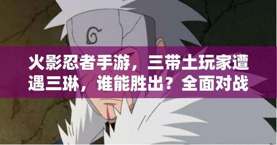 火影忍者手游，三带土玩家遭遇三琳，谁能胜出？全面对战攻略揭秘！