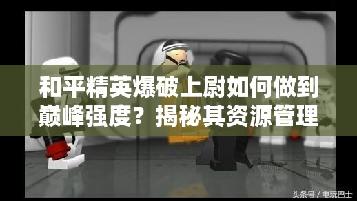 和平精英爆破上尉如何做到巅峰强度？揭秘其资源管理必胜策略！