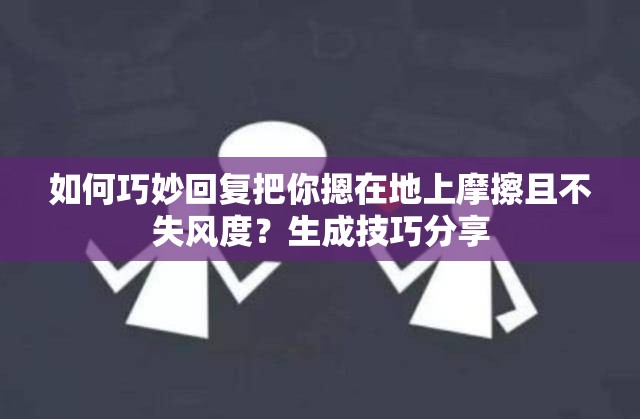 如何巧妙回复把你摁在地上摩擦且不失风度？生成技巧分享